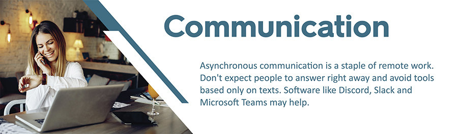 Asynchronous communication is a staple of remote work. Don't expect people to answer right away and avoid tools based only on texts. Software like Discord, Slack and Microsoft Teams may help.